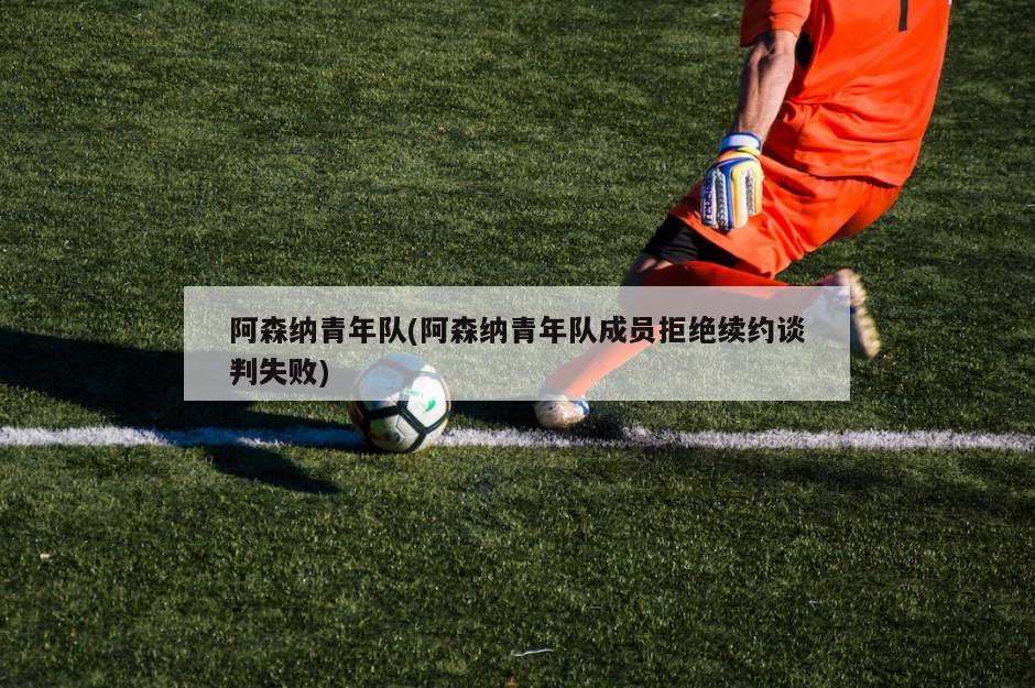 阿森纳青年队(阿森纳青年队成员拒绝续约谈判失败)