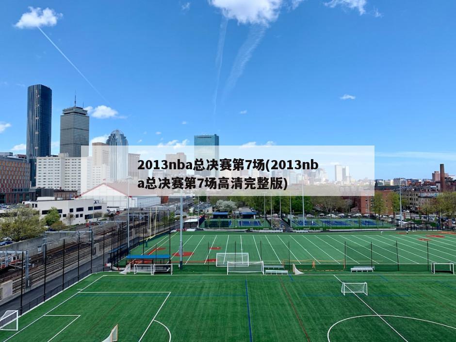 2013nba总决赛第7场(2013nba总决赛第7场高清完整版)