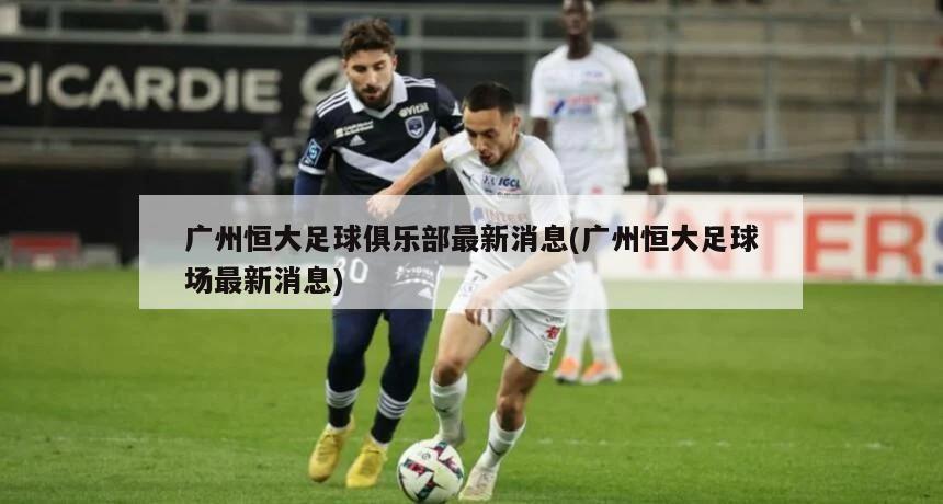 广州恒大足球俱乐部最新消息(广州恒大足球场最新消息)