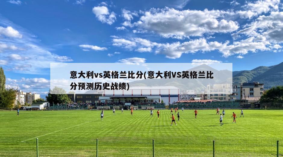 意大利vs英格兰比分(意大利VS英格兰比分预测历史战绩)
