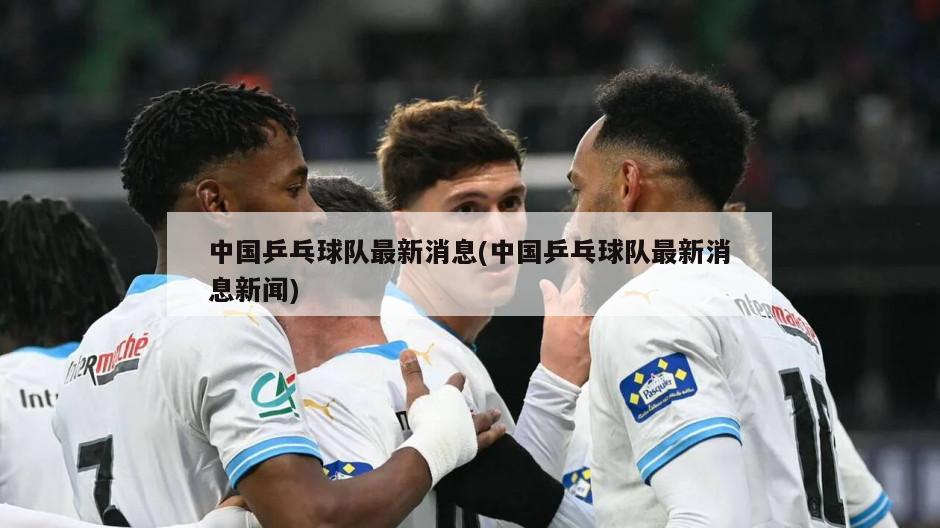 中国乒乓球队最新消息(中国乒乓球队最新消息新闻)