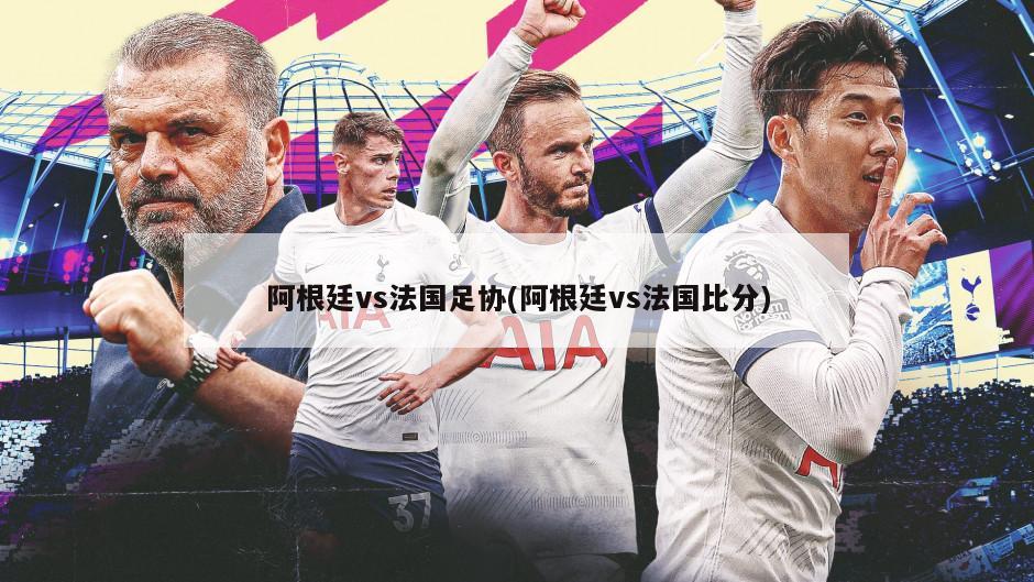 阿根廷vs法国足协(阿根廷vs法国比分)