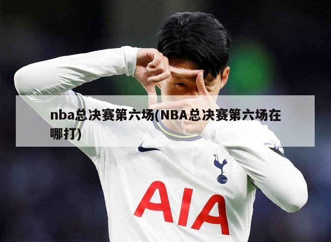 nba总决赛第六场(NBA总决赛第六场在哪打)