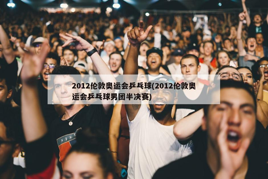 2012伦敦奥运会乒乓球(2012伦敦奥运会乒乓球男团半决赛)