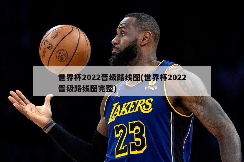 世界杯2022晋级路线图(世界杯2022晋级路线图完整)
