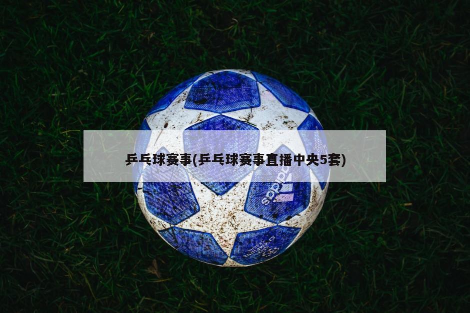 乒乓球赛事(乒乓球赛事直播中央5套)