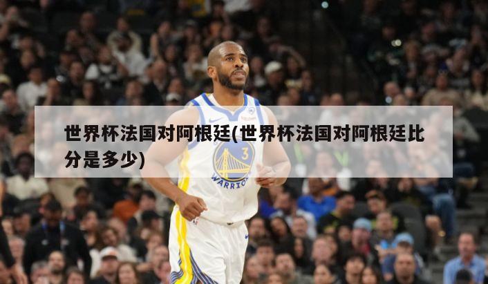 世界杯法国对阿根廷(世界杯法国对阿根廷比分是多少)