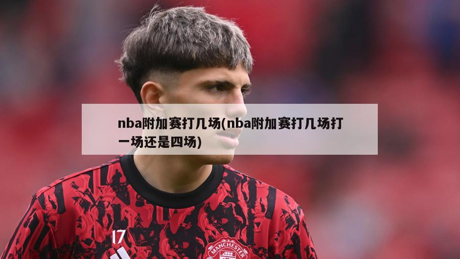 nba附加赛打几场(nba附加赛打几场打一场还是四场)