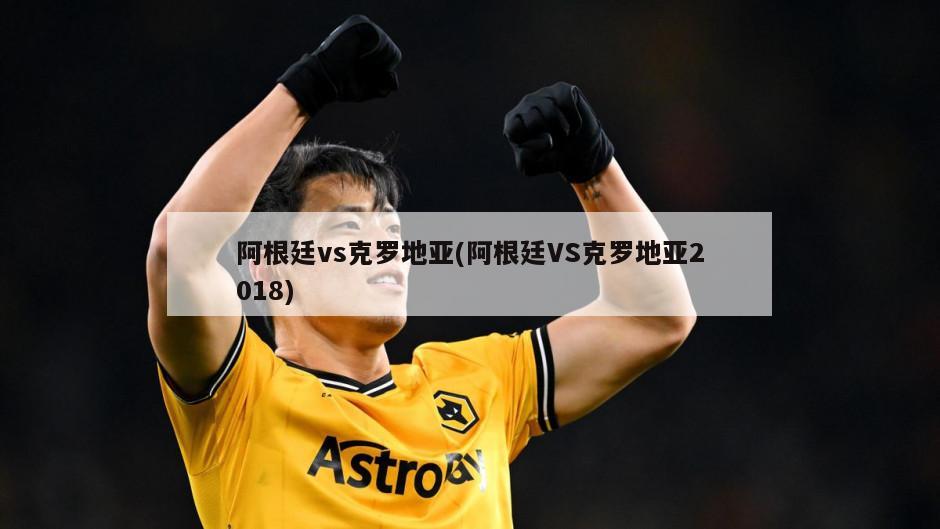阿根廷vs克罗地亚(阿根廷VS克罗地亚2018)