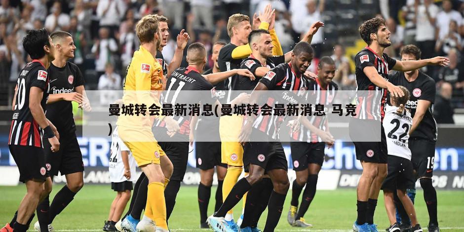 曼城转会最新消息(曼城转会最新消息 马竞)