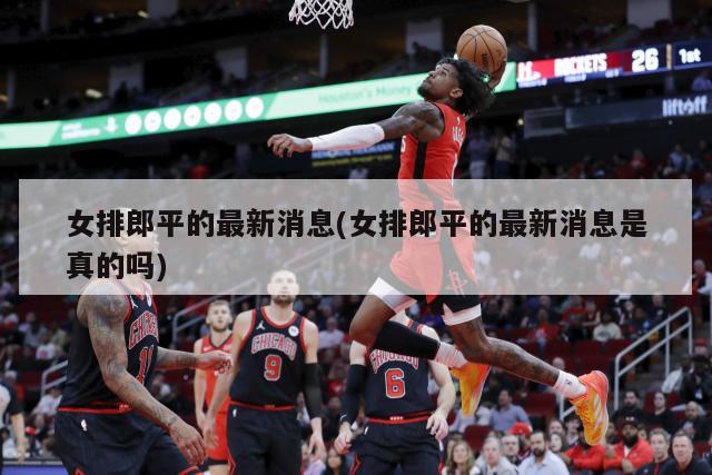 女排郎平的最新消息(女排郎平的最新消息是真的吗)
