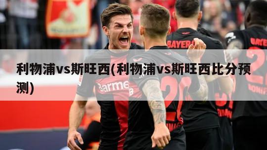 利物浦vs斯旺西(利物浦vs斯旺西比分预测)