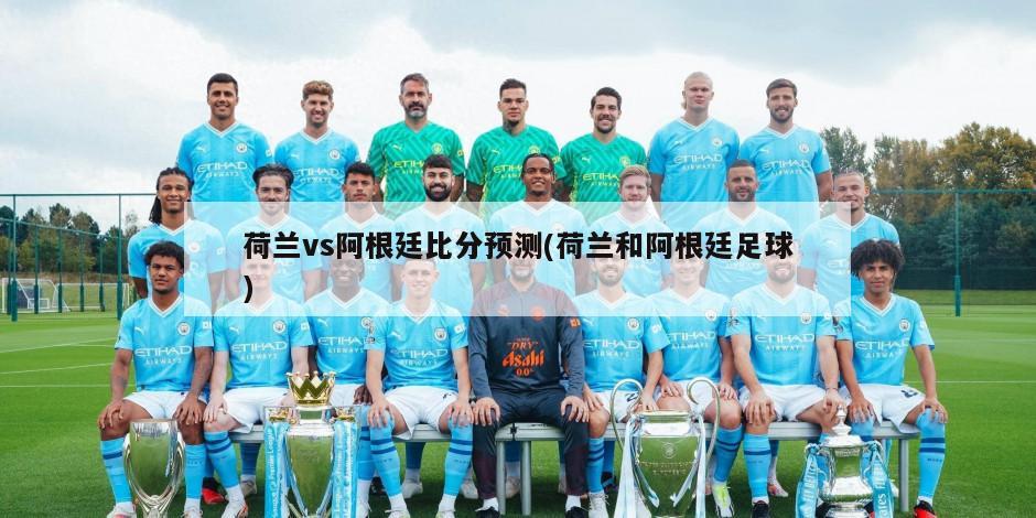 荷兰vs阿根廷比分预测(荷兰和阿根廷足球)