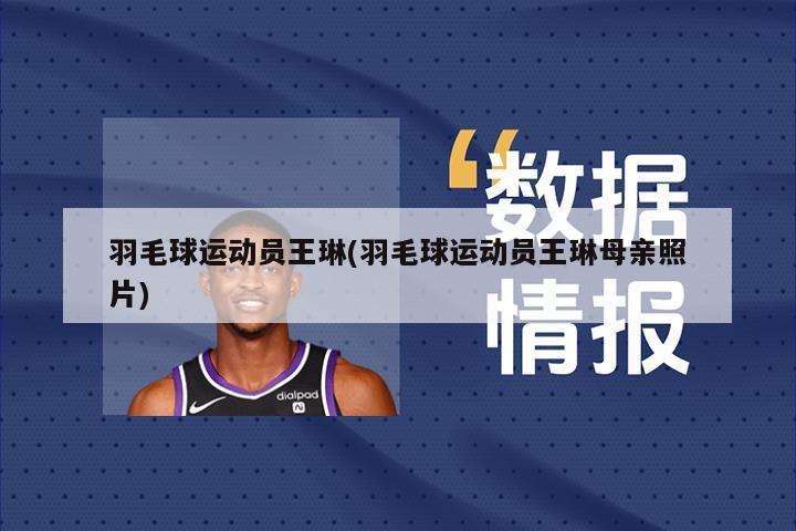 羽毛球运动员王琳(羽毛球运动员王琳母亲照片)