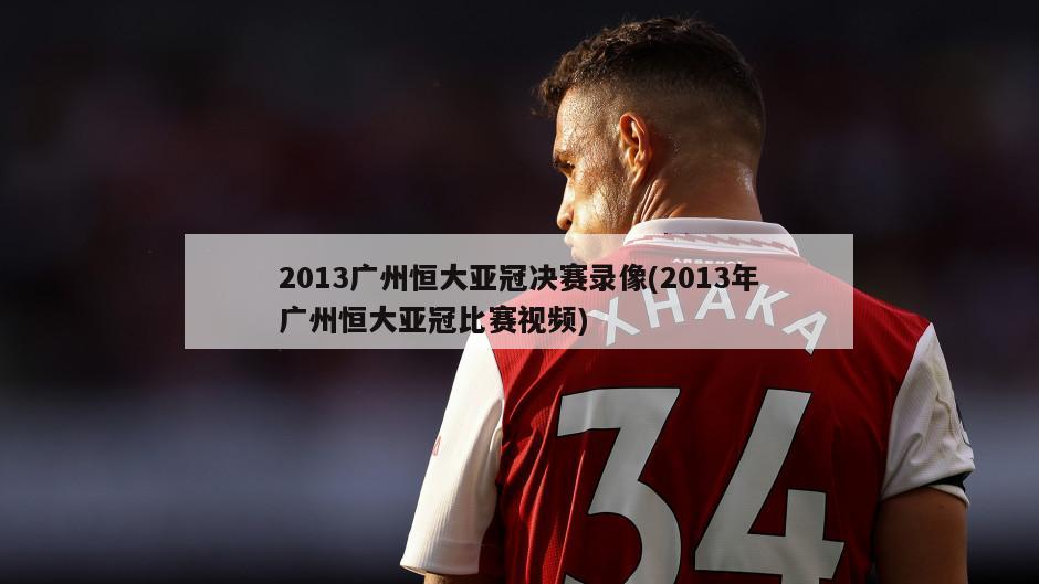 2013广州恒大亚冠决赛录像(2013年广州恒大亚冠比赛视频)